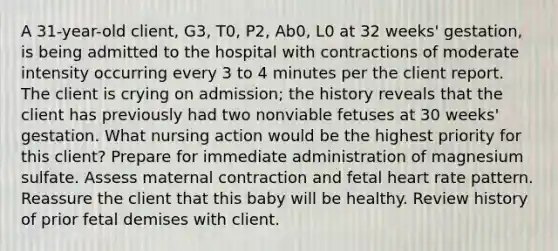 A 31-year-old client, G3, T0, P2, Ab0, L0 at 32 weeks' gestation, is being admitted to the hospital with contractions of moderate intensity occurring every 3 to 4 minutes per the client report. The client is crying on admission; the history reveals that the client has previously had two nonviable fetuses at 30 weeks' gestation. What nursing action would be the highest priority for this client? Prepare for immediate administration of magnesium sulfate. Assess maternal contraction and fetal heart rate pattern. Reassure the client that this baby will be healthy. Review history of prior fetal demises with client.