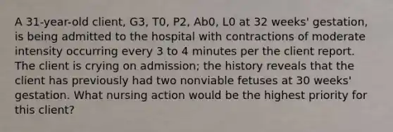 A 31-year-old client, G3, T0, P2, Ab0, L0 at 32 weeks' gestation, is being admitted to the hospital with contractions of moderate intensity occurring every 3 to 4 minutes per the client report. The client is crying on admission; the history reveals that the client has previously had two nonviable fetuses at 30 weeks' gestation. What nursing action would be the highest priority for this client?