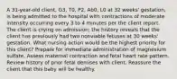 A 31-year-old client, G3, T0, P2, Ab0, L0 at 32 weeks' gestation, is being admitted to the hospital with contractions of moderate intensity occurring every 3 to 4 minutes per the client report. The client is crying on admission; the history reveals that the client has previously had two nonviable fetuses at 30 weeks' gestation. What nursing action would be the highest priority for this client? Prepare for immediate administration of magnesium sulfate. Assess maternal contraction and fetal heart rate pattern. Review history of prior fetal demises with client. Reassure the client that this baby will be healthy.