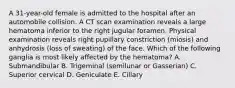 A 31-year-old female is admitted to the hospital after an automobile collision. A CT scan examination reveals a large hematoma inferior to the right jugular foramen. Physical examination reveals right pupillary constriction (miosis) and anhydrosis (loss of sweating) of the face. Which of the following ganglia is most likely affected by the hematoma? A. Submandibular B. Trigeminal (semilunar or Gasserian) C. Superior cervical D. Geniculate E. Ciliary