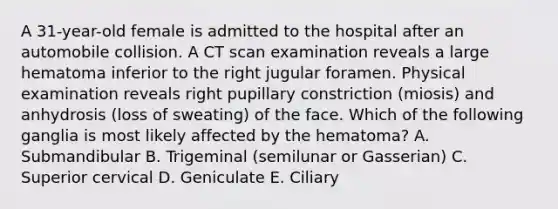 A 31-year-old female is admitted to the hospital after an automobile collision. A CT scan examination reveals a large hematoma inferior to the right jugular foramen. Physical examination reveals right pupillary constriction (miosis) and anhydrosis (loss of sweating) of the face. Which of the following ganglia is most likely affected by the hematoma? A. Submandibular B. Trigeminal (semilunar or Gasserian) C. Superior cervical D. Geniculate E. Ciliary