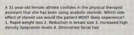 A 31-year-old female athlete confides in the physical therapist assistant that she has been using anabolic steroids. Which side effect of steroid use would the patient MOST likely experience? 1. Rapid weight loss 2. Reduction in breast size 3. Increased high density lipoprotein levels 4. Diminished facial hair