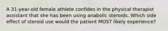 A 31-year-old female athlete confides in the physical therapist assistant that she has been using anabolic steroids. Which side effect of steroid use would the patient MOST likely experience?