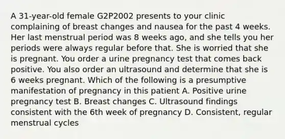 A 31-year-old female G2P2002 presents to your clinic complaining of breast changes and nausea for the past 4 weeks. Her last menstrual period was 8 weeks ago, and she tells you her periods were always regular before that. She is worried that she is pregnant. You order a urine pregnancy test that comes back positive. You also order an ultrasound and determine that she is 6 weeks pregnant. Which of the following is a presumptive manifestation of pregnancy in this patient A. Positive urine pregnancy test B. Breast changes C. Ultrasound findings consistent with the 6th week of pregnancy D. Consistent, regular menstrual cycles