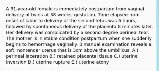 A 31-year-old female is immediately postpartum from vaginal delivery of twins at 38 weeks' gestation. Time elapsed from onset of labor to delivery of the second fetus was 6 hours, followed by spontaneous delivery of the placenta 8 minutes later. Her delivery was complicated by a second-degree perineal tear. The mother is in stable condition postpartum when she suddenly begins to hemorrhage vaginally. Bimanual examination reveals a soft, nontender uterus that is 3cm above the umbilicus. A.) perineal laceration B.) retained placental tissue C.) uterine inversion D.) uterine rupture E.) uterine atony