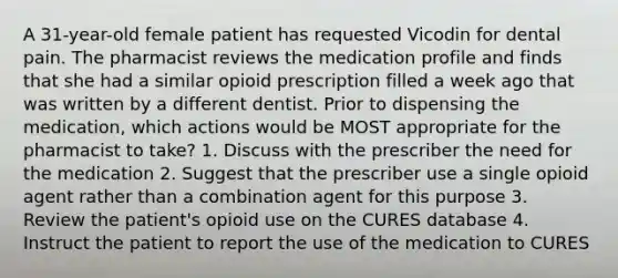 A 31-year-old female patient has requested Vicodin for dental pain. The pharmacist reviews the medication profile and finds that she had a similar opioid prescription filled a week ago that was written by a different dentist. Prior to dispensing the medication, which actions would be MOST appropriate for the pharmacist to take? 1. Discuss with the prescriber the need for the medication 2. Suggest that the prescriber use a single opioid agent rather than a combination agent for this purpose 3. Review the patient's opioid use on the CURES database 4. Instruct the patient to report the use of the medication to CURES