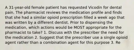 A 31-year-old female patient has requested Vicodin for dental pain. The pharmacist reviews the medication profile and finds that she had a similar opioid prescription filled a week ago that was written by a different dentist. Prior to dispensing the medication, which actions would be MOST appropriate for the pharmacist to take? 1. Discuss with the prescriber the need for the medication 2. Suggest that the prescriber use a single opioid agent rather than a combination agent for this purpose 3. Re