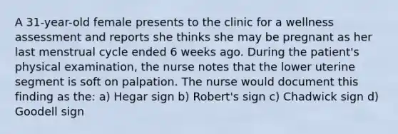 A 31-year-old female presents to the clinic for a wellness assessment and reports she thinks she may be pregnant as her last menstrual cycle ended 6 weeks ago. During the patient's physical examination, the nurse notes that the lower uterine segment is soft on palpation. The nurse would document this finding as the: a) Hegar sign b) Robert's sign c) Chadwick sign d) Goodell sign