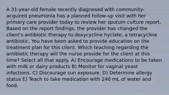 A 31-year-old female recently diagnosed with community-acquired pneumonia has a planned follow-up visit with her primary care provider today to review her sputum culture report. Based on the report findings, the provider has changed the client's antibiotic therapy to doxycycline hyclate, a tetracycline antibiotic. You have been asked to provide education on the treatment plan for this client. Which teaching regarding the antibiotic therapy will the nurse provide for the client at this time? Select all that apply. A) Encourage medications to be taken with milk or dairy products B) Monitor for vaginal yeast infections. C) Discourage sun exposure. D) Determine allergy status E) Teach to take medication with 240 mL of water and food.