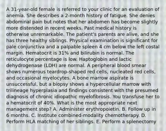 A 31-year-old female is referred to your clinic for an evaluation of anemia. She describes a 2-month history of fatigue. She denies abdominal pain but notes that her abdomen has become slightly more distended in recent weeks. Past medical history is otherwise unremarkable. The patient's parents are alive, and she has three healthy siblings. Physical examination is significant for pale conjunctiva and a palpable spleen 4 cm below the left costal margin. Hematocrit is 31% and bilirubin is normal. The reticulocyte percentage is low. Haptoglobin and lactic dehydrogenase (LDH) are normal. A peripheral blood smear shows numerous teardrop-shaped red cells, nucleated red cells, and occasional myelocytes. A bone marrow aspirate is unsuccessful, but a biopsy shows a hypercellular marrow with trilineage hyperplasia and findings consistent with the presumed diagnosis of chronic idiopathic myelofibrosis. You transfuse her to a hematocrit of 40%. What is the most appropriate next management step? A. Administer erythropoietin. B. Follow up in 6 months. C. Institute combined-modality chemotherapy. D. Perform HLA matching of her siblings. E. Perform a splenectomy