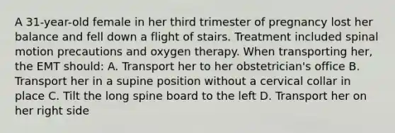 A​ 31-year-old female in her third trimester of pregnancy lost her balance and fell down a flight of stairs. Treatment included spinal motion precautions and oxygen therapy. When transporting​ her, the EMT​ should: A. Transport her to her​ obstetrician's office B. Transport her in a supine position without a cervical collar in place C. Tilt the long spine board to the left D. Transport her on her right side