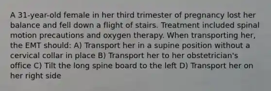 A 31-year-old female in her third trimester of pregnancy lost her balance and fell down a flight of stairs. Treatment included spinal motion precautions and oxygen therapy. When transporting her, the EMT should: A) Transport her in a supine position without a cervical collar in place B) Transport her to her obstetrician's office C) Tilt the long spine board to the left D) Transport her on her right side