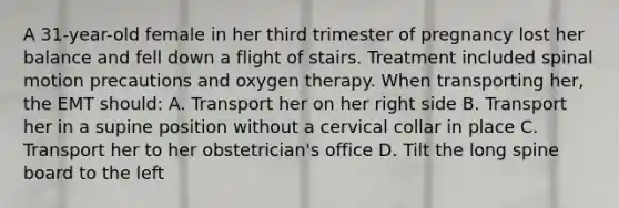 A​ 31-year-old female in her third trimester of pregnancy lost her balance and fell down a flight of stairs. Treatment included spinal motion precautions and oxygen therapy. When transporting​ her, the EMT​ should: A. Transport her on her right side B. Transport her in a supine position without a cervical collar in place C. Transport her to her​ obstetrician's office D. Tilt the long spine board to the left