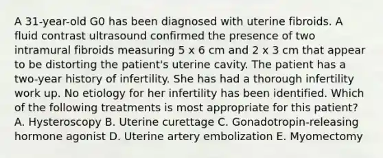 A 31-year-old G0 has been diagnosed with uterine fibroids. A fluid contrast ultrasound confirmed the presence of two intramural fibroids measuring 5 x 6 cm and 2 x 3 cm that appear to be distorting the patient's uterine cavity. The patient has a two-year history of infertility. She has had a thorough infertility work up. No etiology for her infertility has been identified. Which of the following treatments is most appropriate for this patient? A. Hysteroscopy B. Uterine curettage C. Gonadotropin-releasing hormone agonist D. Uterine artery embolization E. Myomectomy