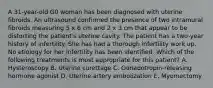 A 31-year-old G0 woman has been diagnosed with uterine fibroids. An ultrasound confirmed the presence of two intramural fibroids measuring 5 x 6 cm and 2 x 3 cm that appear to be distorting the patient's uterine cavity. The patient has a two-year history of infertility. She has had a thorough infertility work up. No etiology for her infertility has been identified. Which of the following treatments is most appropriate for this patient? A. Hysteroscopy B. Uterine curettage C. Gonadotropin-releasing hormone agonist D. Uterine artery embolization E. Myomectomy