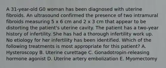 A 31-year-old G0 woman has been diagnosed with uterine fibroids. An ultrasound confirmed the presence of two intramural fibroids measuring 5 x 6 cm and 2 x 3 cm that appear to be distorting the patient's uterine cavity. The patient has a two-year history of infertility. She has had a thorough infertility work up. No etiology for her infertility has been identified. Which of the following treatments is most appropriate for this patient? A. Hysteroscopy B. Uterine curettage C. Gonadotropin-releasing hormone agonist D. Uterine artery embolization E. Myomectomy