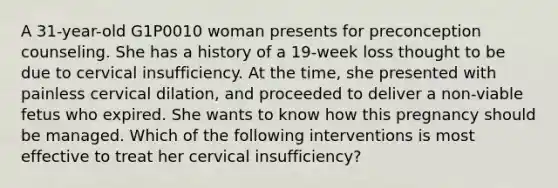 A 31-year-old G1P0010 woman presents for preconception counseling. She has a history of a 19-week loss thought to be due to cervical insufficiency. At the time, she presented with painless cervical dilation, and proceeded to deliver a non-viable fetus who expired. She wants to know how this pregnancy should be managed. Which of the following interventions is most effective to treat her cervical insufficiency?