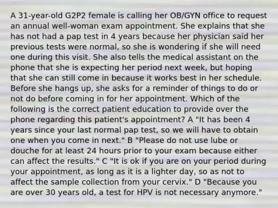 A 31-year-old G2P2 female is calling her OB/GYN office to request an annual well-woman exam appointment. She explains that she has not had a pap test in 4 years because her physician said her previous tests were normal, so she is wondering if she will need one during this visit. She also tells the medical assistant on the phone that she is expecting her period next week, but hoping that she can still come in because it works best in her schedule. Before she hangs up, she asks for a reminder of things to do or not do before coming in for her appointment. Which of the following is the correct patient education to provide over the phone regarding this patient's appointment? A "It has been 4 years since your last normal pap test, so we will have to obtain one when you come in next." B "Please do not use lube or douche for at least 24 hours prior to your exam because either can affect the results." C "It is ok if you are on your period during your appointment, as long as it is a lighter day, so as not to affect the sample collection from your cervix." D "Because you are over 30 years old, a test for HPV is not necessary anymore."