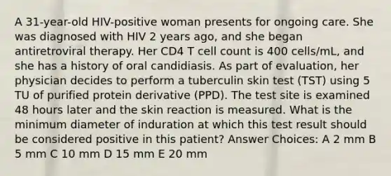 A 31-year-old HIV-positive woman presents for ongoing care. She was diagnosed with HIV 2 years ago, and she began antiretroviral therapy. Her CD4 T cell count is 400 cells/mL, and she has a history of oral candidiasis. As part of evaluation, her physician decides to perform a tuberculin skin test (TST) using 5 TU of purified protein derivative (PPD). The test site is examined 48 hours later and the skin reaction is measured. What is the minimum diameter of induration at which this test result should be considered positive in this patient? Answer Choices: A 2 mm B 5 mm C 10 mm D 15 mm E 20 mm