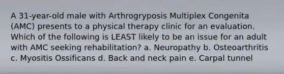 A 31-year-old male with Arthrogryposis Multiplex Congenita (AMC) presents to a physical therapy clinic for an evaluation. Which of the following is LEAST likely to be an issue for an adult with AMC seeking rehabilitation? a. Neuropathy b. Osteoarthritis c. Myositis Ossificans d. Back and neck pain e. Carpal tunnel