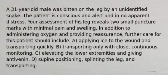 A 31-year-old male was bitten on the leg by an unidentified snake. The patient is conscious and alert and in no apparent distress. Your assessment of his leg reveals two small puncture marks with minimal pain and swelling. In addition to administering oxygen and providing reassurance, further care for this patient should include: A) applying ice to the wound and transporting quickly. B) transporting only with close, continuous monitoring. C) elevating the lower extremities and giving antivenin. D) supine positioning, splinting the leg, and transporting.