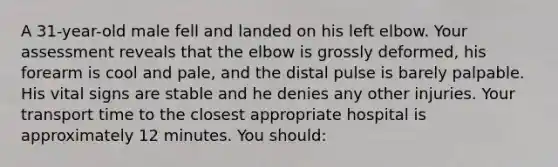 A 31-year-old male fell and landed on his left elbow. Your assessment reveals that the elbow is grossly deformed, his forearm is cool and pale, and the distal pulse is barely palpable. His vital signs are stable and he denies any other injuries. Your transport time to the closest appropriate hospital is approximately 12 minutes. You should: