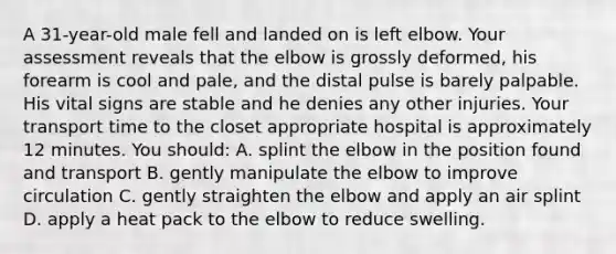 A 31-year-old male fell and landed on is left elbow. Your assessment reveals that the elbow is grossly deformed, his forearm is cool and pale, and the distal pulse is barely palpable. His vital signs are stable and he denies any other injuries. Your transport time to the closet appropriate hospital is approximately 12 minutes. You should: A. splint the elbow in the position found and transport B. gently manipulate the elbow to improve circulation C. gently straighten the elbow and apply an air splint D. apply a heat pack to the elbow to reduce swelling.