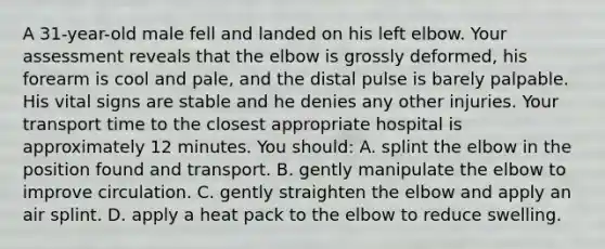 A 31-year-old male fell and landed on his left elbow. Your assessment reveals that the elbow is grossly deformed, his forearm is cool and pale, and the distal pulse is barely palpable. His vital signs are stable and he denies any other injuries. Your transport time to the closest appropriate hospital is approximately 12 minutes. You should: A. splint the elbow in the position found and transport. B. gently manipulate the elbow to improve circulation. C. gently straighten the elbow and apply an air splint. D. apply a heat pack to the elbow to reduce swelling.