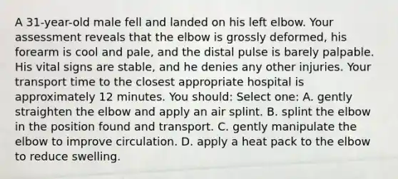 A 31-year-old male fell and landed on his left elbow. Your assessment reveals that the elbow is grossly deformed, his forearm is cool and pale, and the distal pulse is barely palpable. His vital signs are stable, and he denies any other injuries. Your transport time to the closest appropriate hospital is approximately 12 minutes. You should: Select one: A. gently straighten the elbow and apply an air splint. B. splint the elbow in the position found and transport. C. gently manipulate the elbow to improve circulation. D. apply a heat pack to the elbow to reduce swelling.