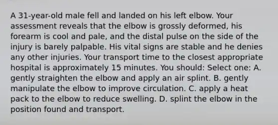 A 31-year-old male fell and landed on his left elbow. Your assessment reveals that the elbow is grossly deformed, his forearm is cool and pale, and the distal pulse on the side of the injury is barely palpable. His vital signs are stable and he denies any other injuries. Your transport time to the closest appropriate hospital is approximately 15 minutes. You should: Select one: A. gently straighten the elbow and apply an air splint. B. gently manipulate the elbow to improve circulation. C. apply a heat pack to the elbow to reduce swelling. D. splint the elbow in the position found and transport.