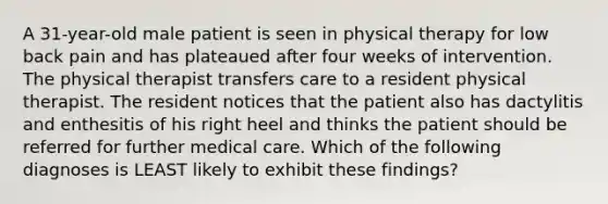 A 31-year-old male patient is seen in physical therapy for low back pain and has plateaued after four weeks of intervention. The physical therapist transfers care to a resident physical therapist. The resident notices that the patient also has dactylitis and enthesitis of his right heel and thinks the patient should be referred for further medical care. Which of the following diagnoses is LEAST likely to exhibit these findings?