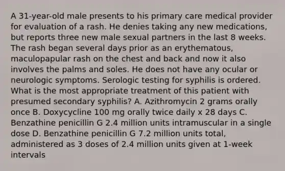 A 31-year-old male presents to his primary care medical provider for evaluation of a rash. He denies taking any new medications, but reports three new male sexual partners in the last 8 weeks. The rash began several days prior as an erythematous, maculopapular rash on the chest and back and now it also involves the palms and soles. He does not have any ocular or neurologic symptoms. Serologic testing for syphilis is ordered. What is the most appropriate treatment of this patient with presumed secondary syphilis? A. Azithromycin 2 grams orally once B. Doxycycline 100 mg orally twice daily x 28 days C. Benzathine penicillin G 2.4 million units intramuscular in a single dose D. Benzathine penicillin G 7.2 million units total, administered as 3 doses of 2.4 million units given at 1-week intervals