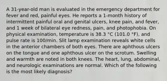 A 31-year-old man is evaluated in the emergency department for fever and red, painful eyes. He reports a 1-month history of intermittent painful oral and genital ulcers, knee pain, and fever, and 1 week of bilateral eye redness, pain, and photophobia. On physical examination, temperature is 38.3 °C (101.0 °F), and pulse rate is 100/min. Slit lamp examination reveals white cells in the anterior chambers of both eyes. There are aphthous ulcers on the tongue and one aphthous ulcer on the scrotum. Swelling and warmth are noted in both knees. The heart, lung, abdominal, and neurologic examinations are normal. Which of the following is the most likely diagnosis?