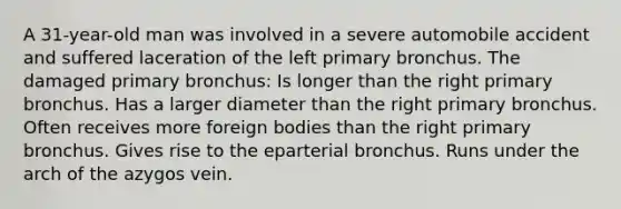 A 31-year-old man was involved in a severe automobile accident and suffered laceration of the left primary bronchus. The damaged primary bronchus: Is longer than the right primary bronchus. Has a larger diameter than the right primary bronchus. Often receives more foreign bodies than the right primary bronchus. Gives rise to the eparterial bronchus. Runs under the arch of the azygos vein.