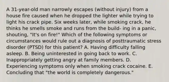 A 31-year-old man narrowly escapes (without injury) from a house fire caused when he dropped the lighter while trying to light his crack pipe. Six weeks later, while smoking crack, he thinks he smells smoke and runs from the build- ing in a panic, shouting, "It's on fire!" Which of the following symptoms or circumstances would rule out a diagnosis of posttraumatic stress disorder (PTSD) for this patient? A. Having difficulty falling asleep. B. Being uninterested in going back to work. C. Inappropriately getting angry at family members. D. Experiencing symptoms only when smoking crack cocaine. E. Concluding that "the world is completely dangerous."