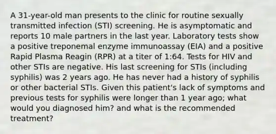 A 31-year-old man presents to the clinic for routine sexually transmitted infection (STI) screening. He is asymptomatic and reports 10 male partners in the last year. Laboratory tests show a positive treponemal enzyme immunoassay (EIA) and a positive Rapid Plasma Reagin (RPR) at a titer of 1:64. Tests for HIV and other STIs are negative. His last screening for STIs (including syphilis) was 2 years ago. He has never had a history of syphilis or other bacterial STIs. Given this patient's lack of symptoms and previous tests for syphilis were longer than 1 year ago; what would you diagnosed him? and what is the recommended treatment?