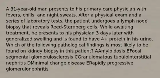 A 31-year-old man presents to his primary care physician with fevers, chills, and night sweats. After a physical exam and a series of laboratory tests, the patient undergoes a lymph node biopsy that reveals Reed-Sternberg cells. While awaiting treatment, he presents to his physician 3 days later with generalized swelling and is found to have 4+ protein in his urine. Which of the following pathological findings is most likely to be found on kidney biopsy in this patient? AAmyloidosis BFocal segmental glomerulosclerosis CGranulomatous tubulointerstitial nephritis DMinimal change disease ERapidly progressive glomerulonephritis