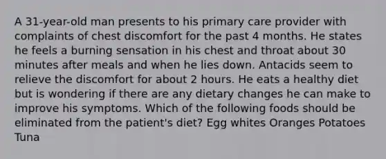 A 31-year-old man presents to his primary care provider with complaints of chest discomfort for the past 4 months. He states he feels a burning sensation in his chest and throat about 30 minutes after meals and when he lies down. Antacids seem to relieve the discomfort for about 2 hours. He eats a healthy diet but is wondering if there are any dietary changes he can make to improve his symptoms. Which of the following foods should be eliminated from the patient's diet? Egg whites Oranges Potatoes Tuna