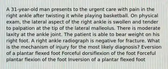 A 31-year-old man presents to the urgent care with pain in the right ankle after twisting it while playing basketball. On physical exam, the lateral aspect of the right ankle is swollen and tender to palpation at the tip of the lateral malleolus. There is moderate laxity at the ankle joint. The patient is able to bear weight on his right foot. A right ankle radiograph is negative for fracture. What is the mechanism of injury for the most likely diagnosis? Eversion of a plantar flexed foot Forceful dorsiflexion of the foot Forceful plantar flexion of the foot Inversion of a plantar flexed foot