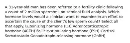 A 31-year-old man has been referred to a fertility clinic following a count of 2 million sperm/mL on seminal fluid analysis. Which hormone levels would a clinician want to examine in an effort to ascertain the cause of the client's low sperm count? Select all that apply. Luteinizing hormone (LH) Adrenocorticotropic hormone (ACTH) Follicle-stimulating hormone (FSH) Cortisol Somatostatin Gonadotropin-releasing hormone (GnRH)