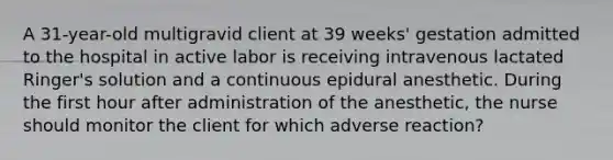 A 31-year-old multigravid client at 39 weeks' gestation admitted to the hospital in active labor is receiving intravenous lactated Ringer's solution and a continuous epidural anesthetic. During the first hour after administration of the anesthetic, the nurse should monitor the client for which adverse reaction?