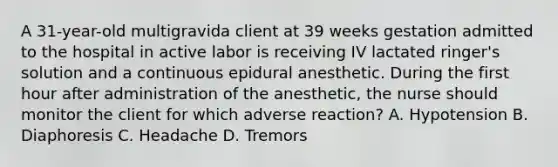 A 31-year-old multigravida client at 39 weeks gestation admitted to the hospital in active labor is receiving IV lactated ringer's solution and a continuous epidural anesthetic. During the first hour after administration of the anesthetic, the nurse should monitor the client for which adverse reaction? A. Hypotension B. Diaphoresis C. Headache D. Tremors