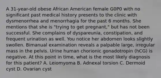 A 31-year-old obese African American female G0P0 with no significant past medical history presents to the clinic with dysmenorrhea and menorrhagia for the past 6 months. She mentions that she is "trying to get pregnant," but has not been successful. She complains of dyspareunia, constipation, and frequent urination as well. You notice her abdomen looks slightly swollen. Bimanual examination reveals a palpable large, irregular mass in the pelvis. Urine human chorionic gonadotropin (hCG) is negative. At this point in time, what is the most likely diagnosis for this patient? A. Leiomyoma B. Adnexal torsion C. Dermoid cyst D. Ovarian cyst