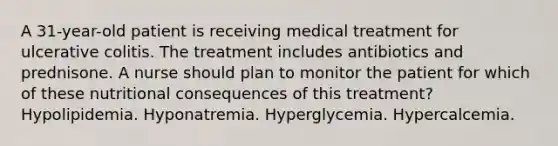 A 31-year-old patient is receiving medical treatment for ulcerative colitis. The treatment includes antibiotics and prednisone. A nurse should plan to monitor the patient for which of these nutritional consequences of this treatment? Hypolipidemia. Hyponatremia. Hyperglycemia. Hypercalcemia.