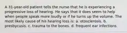 A 31-year-old patient tells the nurse that he is experiencing a progressive loss of hearing. He says that it does seem to help when people speak more loudly or if he turns up the volume. The most likely cause of his hearing loss is: a. otosclerosis. b. presbycusis. c. trauma to the bones. d. frequent ear infections.