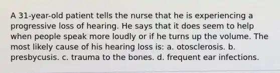 A 31-year-old patient tells the nurse that he is experiencing a progressive loss of hearing. He says that it does seem to help when people speak more loudly or if he turns up the volume. The most likely cause of his hearing loss is: a. otosclerosis. b. presbycusis. c. trauma to the bones. d. frequent ear infections.