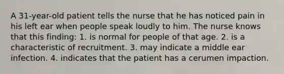 A 31-year-old patient tells the nurse that he has noticed pain in his left ear when people speak loudly to him. The nurse knows that this finding: 1. is normal for people of that age. 2. is a characteristic of recruitment. 3. may indicate a middle ear infection. 4. indicates that the patient has a cerumen impaction.