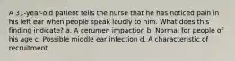 A 31-year-old patient tells the nurse that he has noticed pain in his left ear when people speak loudly to him. What does this finding indicate? a. A cerumen impaction b. Normal for people of his age c. Possible middle ear infection d. A characteristic of recruitment