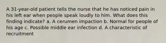 A 31-year-old patient tells the nurse that he has noticed pain in his left ear when people speak loudly to him. What does this finding indicate? a. A cerumen impaction b. Normal for people of his age c. Possible middle ear infection d. A characteristic of recruitment