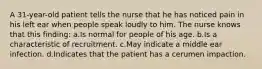 A 31-year-old patient tells the nurse that he has noticed pain in his left ear when people speak loudly to him. The nurse knows that this finding: a.Is normal for people of his age. b.Is a characteristic of recruitment. c.May indicate a middle ear infection. d.Indicates that the patient has a cerumen impaction.